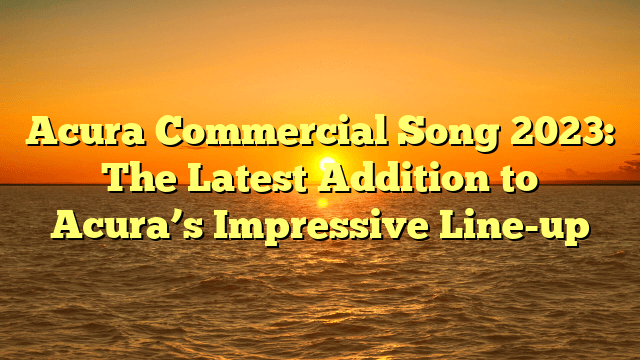 Acura Commercial Song 2023: The Latest Addition to Acura’s Impressive Line-up