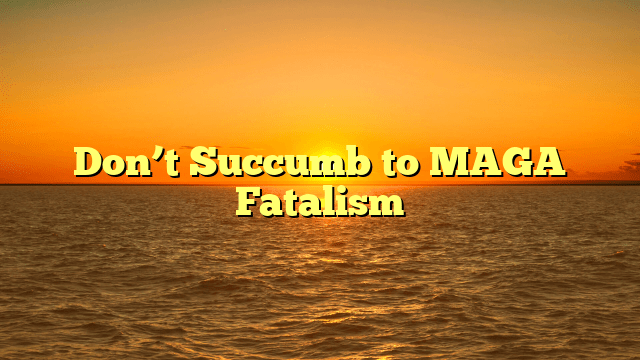Don’t Succumb to MAGA Fatalism