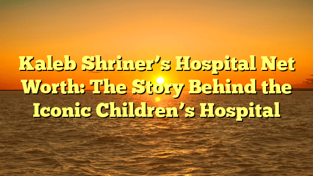Kaleb Shriner’s Hospital Net Worth: The Story Behind the Iconic Children’s Hospital