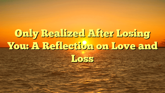 Only Realized After Losing You: A Reflection on Love and Loss