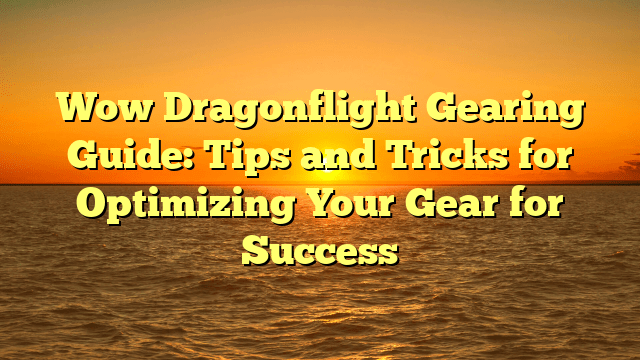Wow Dragonflight Gearing Guide: Tips and Tricks for Optimizing Your Gear for Success